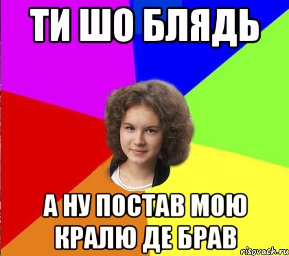 ти шо блядь а ну постав мою кралю де брав