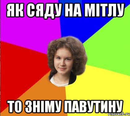 як сяду на мітлу то зніму павутину