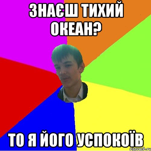 знаєш тихий океан? то я його успокоїв