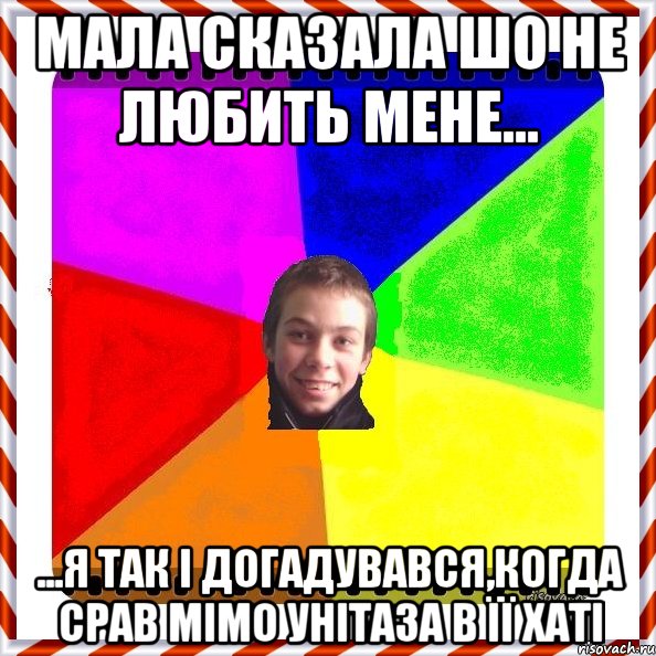Мала сказала шо не любить мене... ...я так і догадувався,когда срав мімо унітаза в її хаті