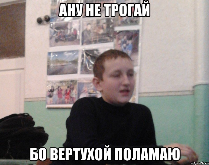 Ану не трогай Бо вертухой поламаю