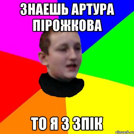 Знаешь Артура Пірожкова То я з зпік