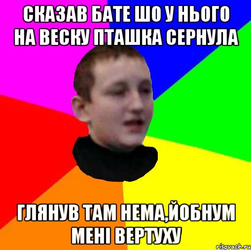 Сказав бате шо у нього на веску пташка сернула Глянув там нема,йобнум менi вертуху