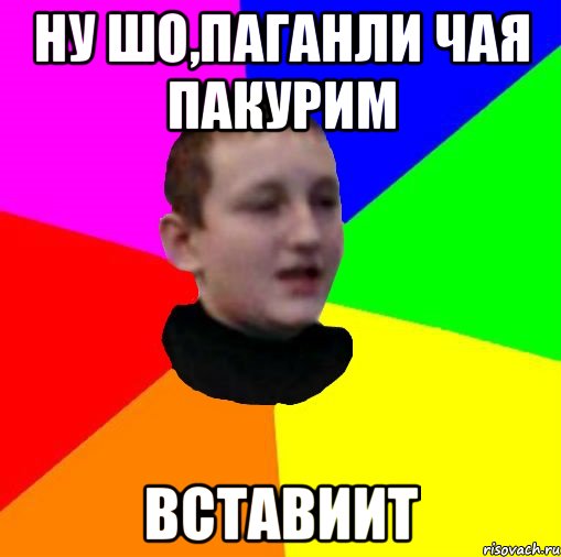 Ну шо,паганли чая пакурим Вставиит