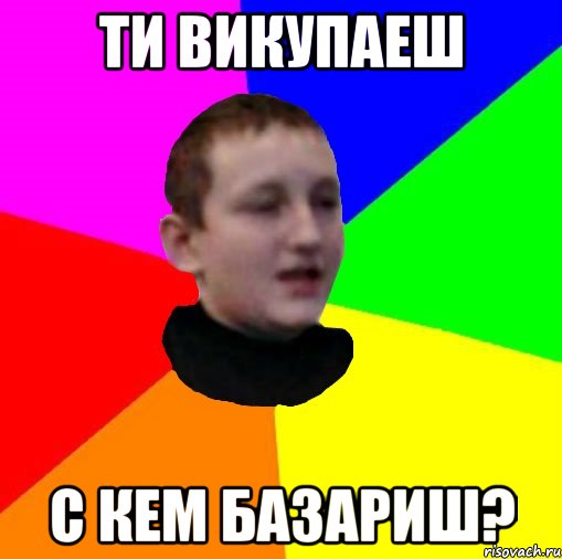 Ти викупаеш С кем базариш?