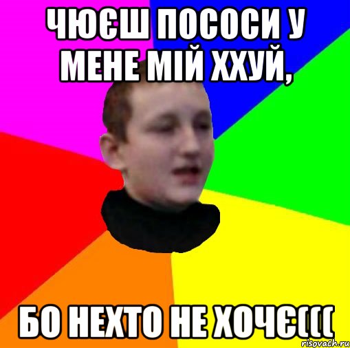 Чюєш пососи у мене мій ххуй, бо нехто не хочє(((