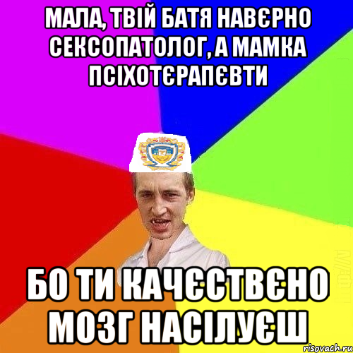 Мала, твій батя навєрно сексопатолог, а мамка псіхотєрапєвти бо ти качєствєно мозг насілуєш