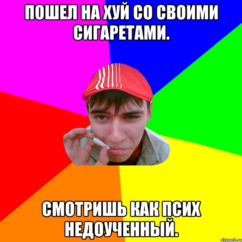 Пошел на хуй со своими сигаретами. Смотришь как псих недоученный.