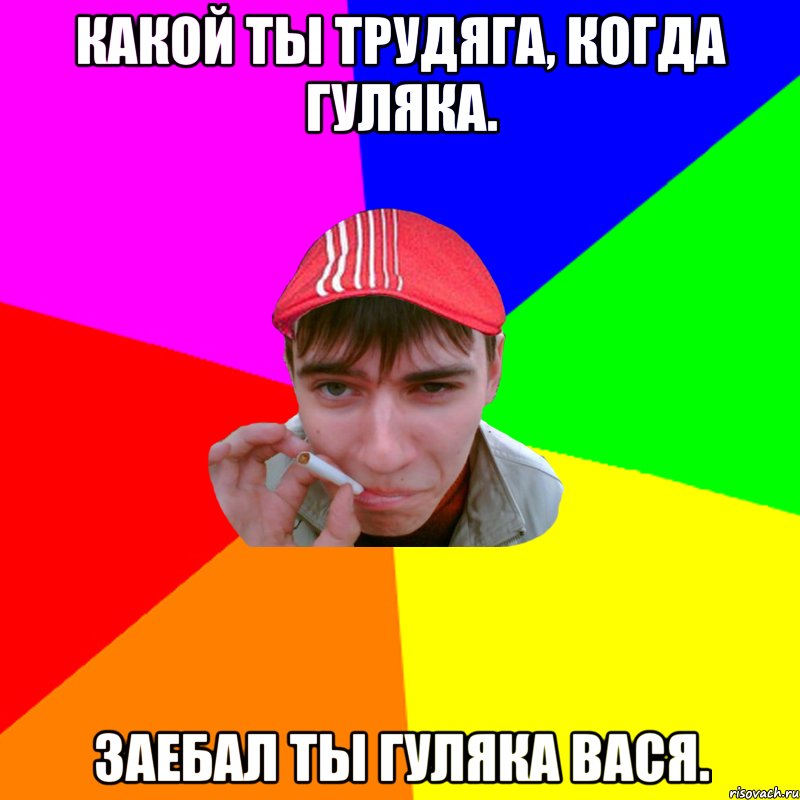Какой ты трудяга, когда гуляка. Заебал ты гуляка Вася.