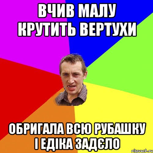 вчив малу крутить вертухи обригала всю рубашку і едіка задєло