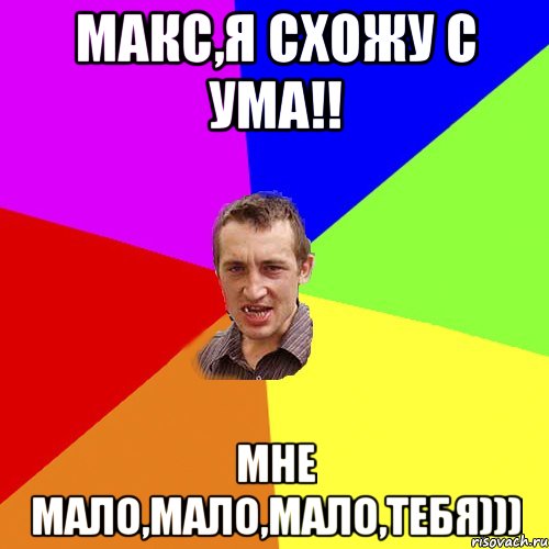 Макс,я схожу с ума!! мне мало,мало,мало,Тебя)))
