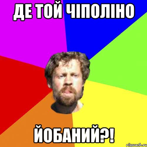 де той чіполіно йобаний?!