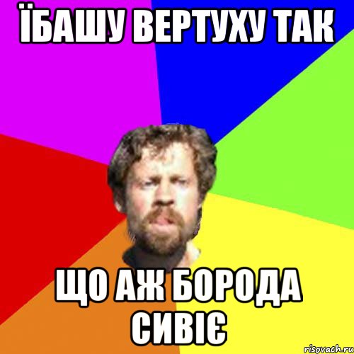 Їбашу вертуху так Що аж борода сивіє