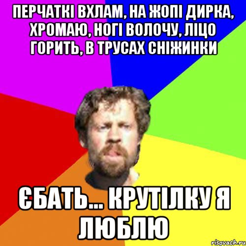 перчаткі вхлам, на жопі дирка, хромаю, ногі волочу, ліцо горить, в трусах сніжинки єбать... крутілку я люблю