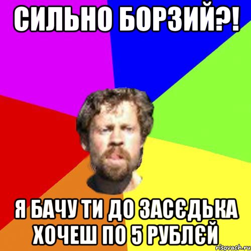 сильно борзий?! я бачу ти до засєдька хочеш по 5 рублєй