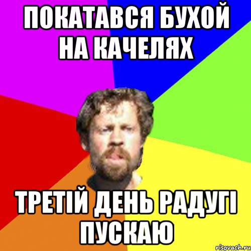 покатався бухой на качелях третій день радугі пускаю