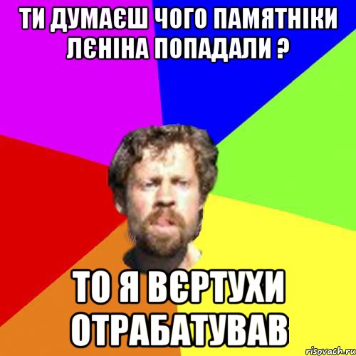 ти думаєш чого памятніки лєніна попадали ? то я вєртухи отрабатував