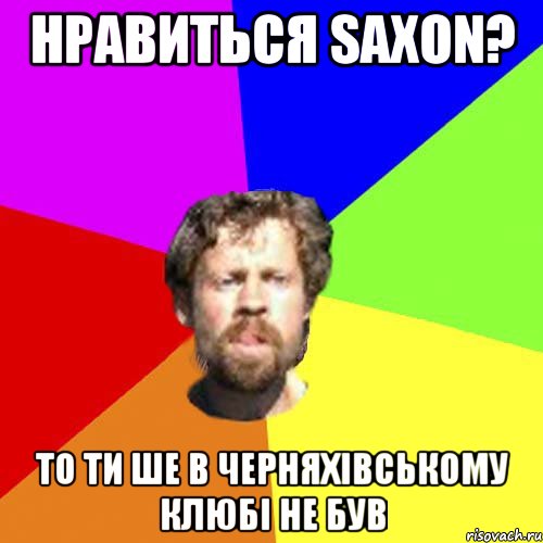 нравиться Saxon? то ти ше в черняхівському клюбі не був