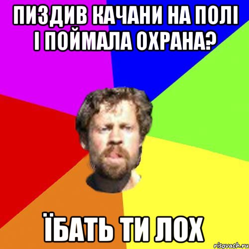 пиздив качани на полі і поймала охрана? їбать ти лох