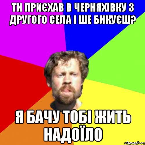 ти приєхав в Черняхівку з другого села і ше бикуєш? я бачу тобі жить надоїло