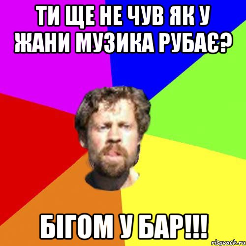 ти ще не чув як у Жани музика рубає? Бігом у бар!!!