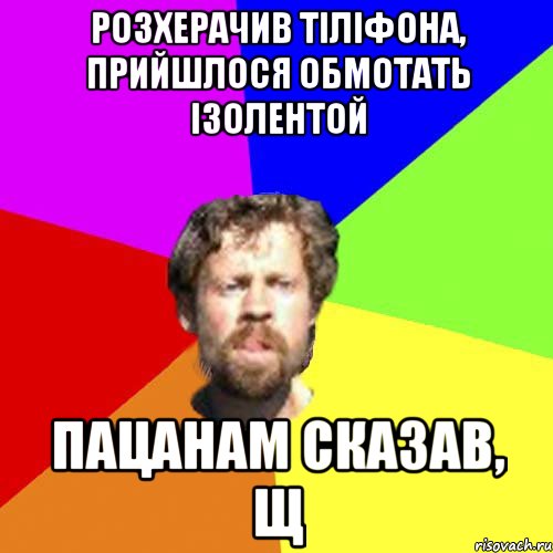 розхерачив тіліфона, прийшлося обмотать ізолентой пацанам сказав, щ