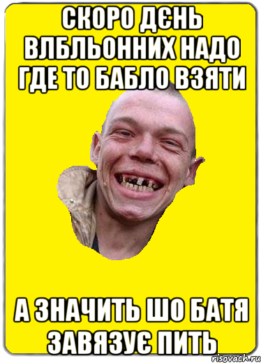 Скоро дєнь влбльонних надо где то бабло взяти а значить шо батя завязує пить