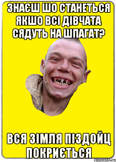 Знаєш шо станеться якшо всі дівчата сядуть на шпагат? вся зімля піздойц покриється