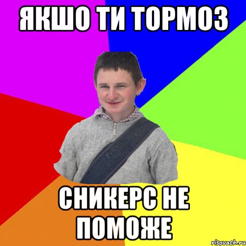 якшо ти тормоз сникерс не поможе