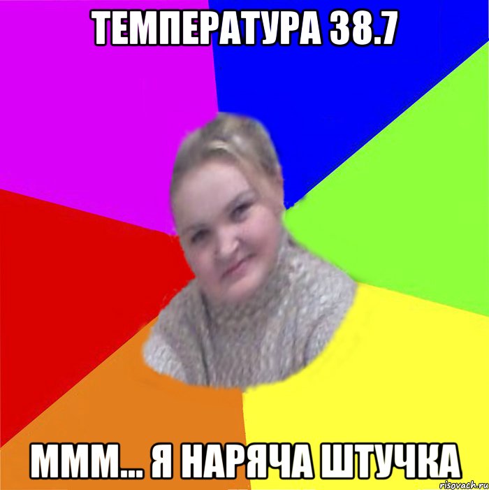 Температура 38.7 ммм... я наряча штучка