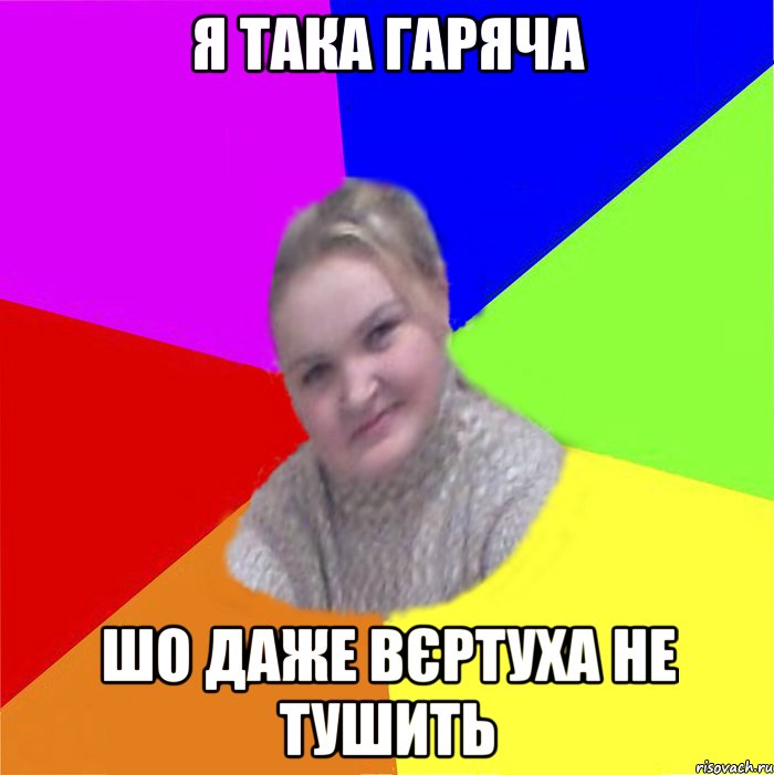 я така гаряча шо даже вєртуха не тушить