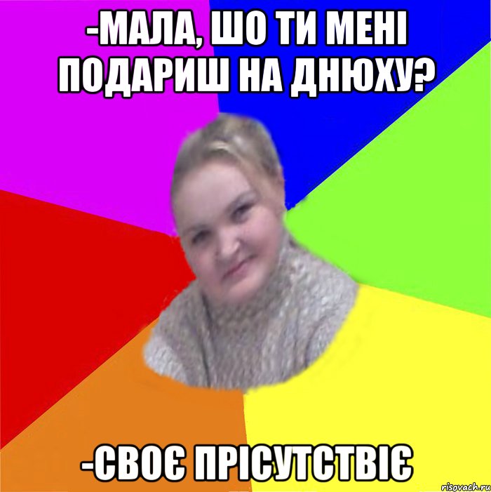 -мала, шо ти мені подариш на днюху? -своє прісутствіє