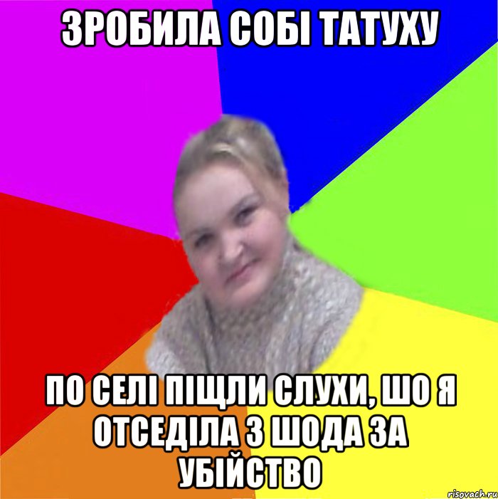 зробила собі татуху по селі піщли слухи, шо я отседіла 3 шода за убійство