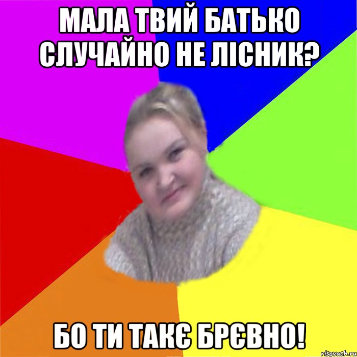 Мала твий батько Случайно не Лісник? БО ТИ ТАКЄ БРЄВНО!