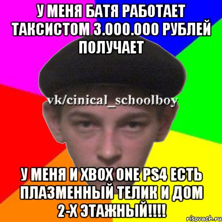 У Меня батя работает таксистом 3.000.000 Рублей получает у меня и XBox One PS4 ЕСТЬ Плазменный телик и дом 2-х этажный!!!!