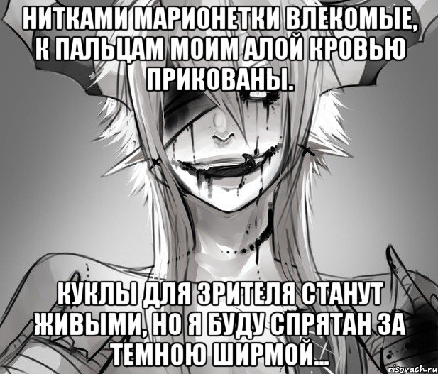Нитками марионетки влекомые, К пальцам моим алой кровью прикованы. Куклы для зрителя станут живыми, Но я буду спрятан за темною ширмой...