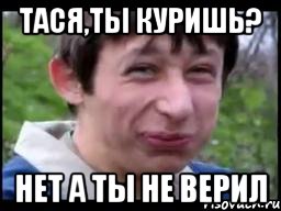 Тася,ты куришь? Нет а ты не верил