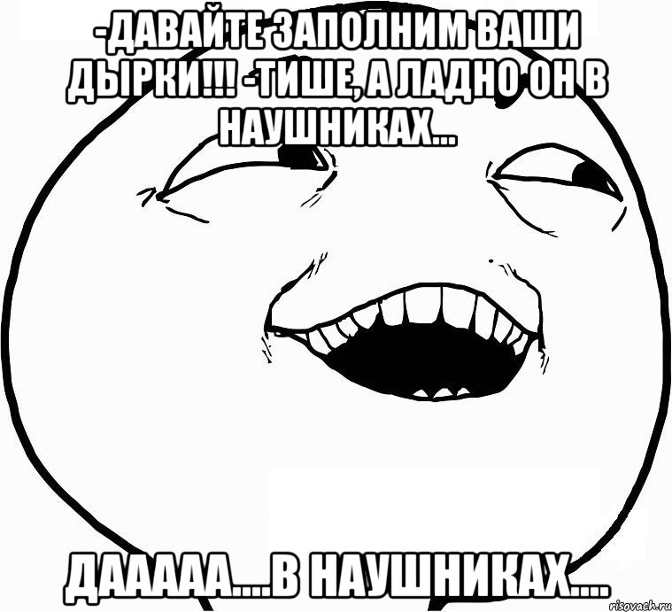 -Давайте заполним Ваши дырки!!! -Тише, а ладно он в наушниках... Дааааа....в наушниках...., Мем Дааа