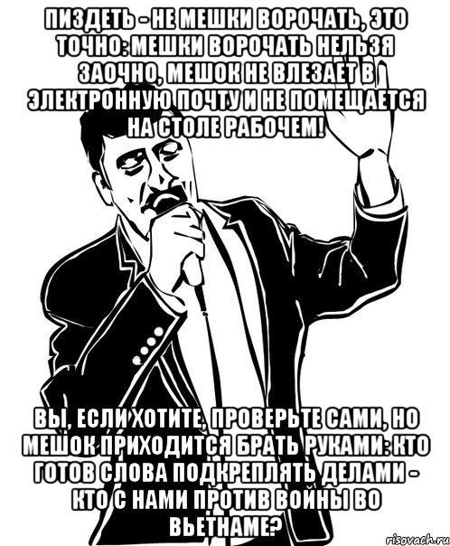 Пиздеть - не мешки ворочать, это точно: Мешки ворочать нельзя заочно, Мешок не влезает в электронную почту И не помещается на столе рабочем! Вы, если хотите, проверьте сами, Но мешок приходится брать руками: Кто готов слова подкреплять делами - Кто с нами против войны во Вьетнаме?, Мем Давай до свидания