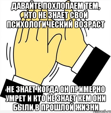 давайте похлопаем тем, кто не знает свой психологический возраст не знает когда он примерно умрет и кто не знает кем они были в прошлой жизни