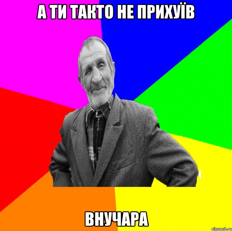 а ти такто не прихуїв внучара