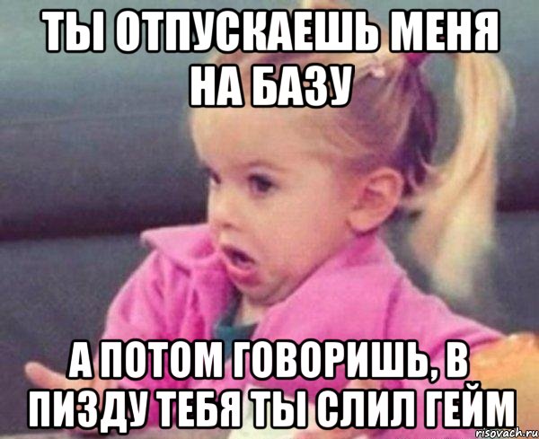 Ты отпускаешь меня на базу А потом говоришь, в пизду тебя Ты слил гейм, Мем  Ты говоришь (девочка возмущается)