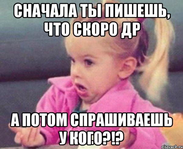 Сначала ты пишешь, что скоро др А потом спрашиваешь у кого?!?, Мем  Ты говоришь (девочка возмущается)