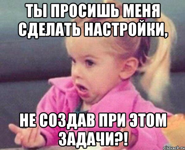 ТЫ ПРОСИШЬ МЕНЯ СДЕЛАТЬ НАСТРОЙКИ, НЕ СОЗДАВ ПРИ ЭТОМ ЗАДАЧИ?!, Мем  Ты говоришь (девочка возмущается)