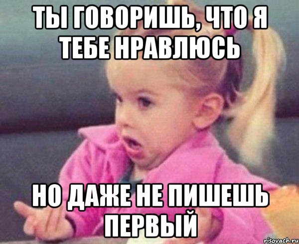 ты говоришь, что я тебе нравлюсь но даже не пишешь первый, Мем  Ты говоришь (девочка возмущается)