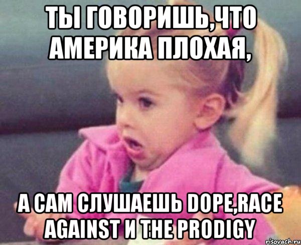 ты говоришь,что Америка плохая, а сам слушаешь DOPE,race against и The Prodigy, Мем  Ты говоришь (девочка возмущается)