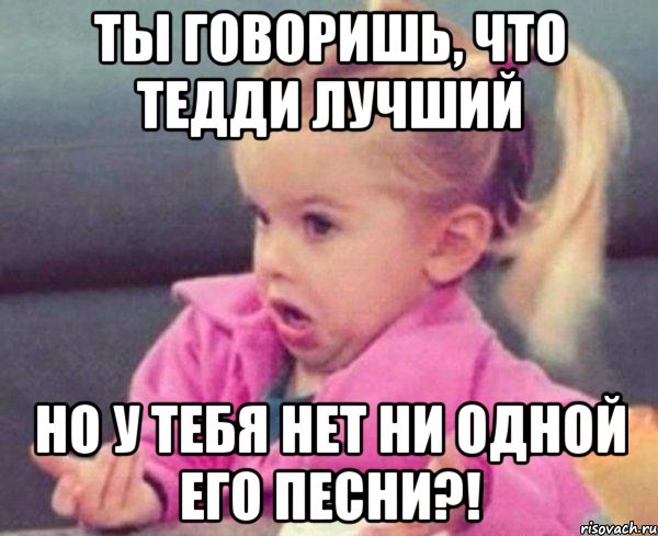 ты говоришь, что Тедди лучший но у тебя нет ни одной его песни?!, Мем  Ты говоришь (девочка возмущается)