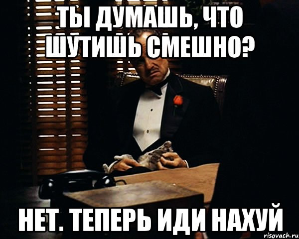 ты думашь, что шутишь смешно? нет. теперь иди нахуй, Мем Дон Вито Корлеоне