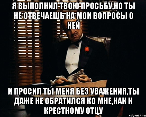 я выполнил твою просьбу,но ты не отвечаешь на мои вопросы о ней и просил ты меня без уважения,ты даже не обратился ко мне,как к крестному отцу, Мем Дон Вито Корлеоне