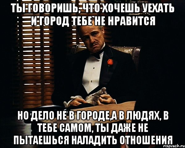 Ты говоришь, что хочешь уехать и город тебе не нравится Но дело не в городе,а в людях, в тебе самом, ты даже не пытаешься наладить отношения, Мем Дон Вито Корлеоне